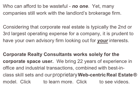 Who can afford to be wasteful - no one.  Yet, many companies still work with the landlord’s brokerage firm.

Considering that corporate real estate is typically the 2nd or 3rd largest operating expense for a company, it is prudent to have your own advisory firm looking out for your interests.

Corporate Realty Consultants works solely for the corporate space user.  We bring 22 years of experience in office and industrial transactions, combined with best-in-class skill sets and our propriety Web-centric Real Estate ® model.  Click here to learn more.  Click here to see videos.